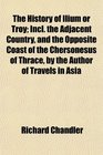 The History of Ilium or Troy Incl the Adjacent Country and the Opposite Coast of the Chersonesus of Thrace by the Author of Travels in Asia