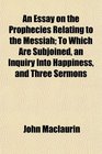 An Essay on the Prophecies Relating to the Messiah To Which Are Subjoined an Inquiry Into Happiness and Three Sermons