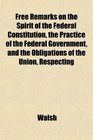 Free Remarks on the Spirit of the Federal Constitution the Practice of the Federal Government and the Obligations of the Union Respecting