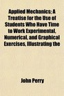 Applied Mechanics A Treatise for the Use of Students Who Have Time to Work Experimental Numerical and Graphical Exercises Illustrating the