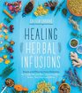 Healing Herbal Infusions Simple and Effective Home Remedies for Colds Muscle Pain Upset Stomach Stress Skin Issues and More