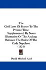The Civil Laws Of France To The Present Time Supplemented By Notes Illustrative Of The Analogy Between The Rules Of The Code Napoleon