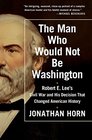 The Man Who Would Not Be Washington Robert E Lee's Civil War and His Decision That Changed American History