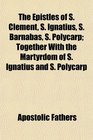 The Epistles of S Clement S Ignatius S Barnabas S Polycarp Together With the Martyrdom of S Ignatius and S Polycarp