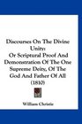 Discourses On The Divine Unity Or Scriptural Proof And Demonstration Of The One Supreme Deity Of The God And Father Of All