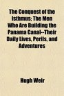 The Conquest of the Isthmus The Men Who Are Building the Panama CanalTheir Daily Lives Perils and Adventures