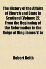 The History of the Affairs of Church and State in Scotland  From the Beginning of the Reformation in the Reign of King James V to