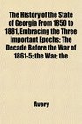 The History of the State of Georgia From 1850 to 1881 Embracing the Three Important Epochs The Decade Before the War of 18615 the War the