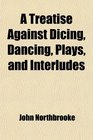 A Treatise Against Dicing Dancing Plays and Interludes