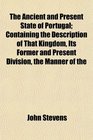 The Ancient and Present State of Portugal Containing the Description of That Kingdom Its Former and Present Division the Manner of the