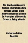 The New Housekeeper's Manual Embracing a New Revised Edition of the American Woman's Home Or Principles of Domestic Science Being a Guide