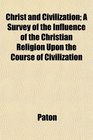 Christ and Civilization A Survey of the Influence of the Christian Religion Upon the Course of Civilization