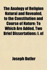 The Analogy of Religion Natural and Revealed to the Constitution and Course of Nature To Which Are Added Two Brief Dissertations I of