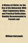 A History of Christ for the Use of the Unlearned With Short Explanatory Notes and Practical Reflections Humbly Recommended to Parents and