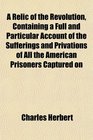 A Relic of the Revolution Containing a Full and Particular Account of the Sufferings and Privations of All the American Prisoners Captured on