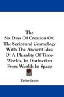 The Six Days Of Creation Or The Scriptural Cosmology With The Ancient Idea Of A Plurality Of TimeWorlds In Distinction From Worlds In Space