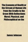 The Economy of Health or the Stream of Human Life From the Cradle to the Grave With Reflections Moral Physical and Philosophical on the
