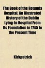The Book of the Rotunda Hospital An Illustrated History of the Dublin LyingIn Hospital From Its Foundation in 1745 to the Present Time