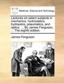 Lectures on select subjects in mechanics hydrostatics hydraulics pneumatics and optics  By James Ferguson  The eighth edition