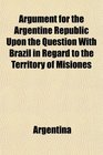 Argument for the Argentine Republic Upon the Question With Brazil in Regard to the Territory of Misiones