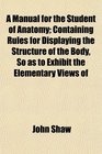 A Manual for the Student of Anatomy Containing Rules for Displaying the Structure of the Body So as to Exhibit the Elementary Views of