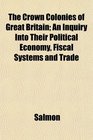 The Crown Colonies of Great Britain An Inquiry Into Their Political Economy Fiscal Systems and Trade