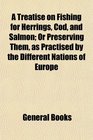 A Treatise on Fishing for Herrings Cod and Salmon Or Preserving Them as Practised by the Different Nations of Europe