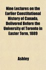 Nine Lectures on the Earlier Constitutional History of Canada Delivered Before the University of Toronto in Easter Term 1889