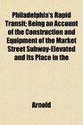 Philadelphia's Rapid Transit Being an Account of the Construction and Equipment of the Market Street SubwayElevated and Its Place in the