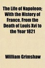 The Life of Napoleon With the History of France From the Death of Louis Xvi to the Year 1821