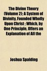 The Divine Theory  A System of Divinity Founded Wholly Upon Christ  Which by One Principle Offers an Explanation of All the