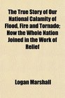 The True Story of Our National Calamity of Flood Fire and Tornado How the Whole Nation Joined in the Work of Relief