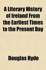 A Literary History of Ireland From the Earliest Times to the Present Day
