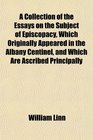 A Collection of the Essays on the Subject of Episcopacy Which Originally Appeared in the Albany Centinel and Which Are Ascribed Principally