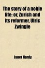 The story of a noble life or Zurich and its reformer Ulric Zwingle