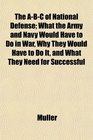 The ABC of National Defense What the Army and Navy Would Have to Do in War Why They Would Have to Do It and What They Need for Successful