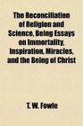 The Reconciliation of Religion and Science Being Essays on Immortality Inspiration Miracles and the Being of Christ