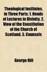 Theological Institutes in Three Parts 1 Heads of Lectures in Divinity 2 View of the Constitution of the Church of Scotland 3 Counsels