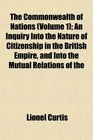 The Commonwealth of Nations  An Inquiry Into the Nature of Citizenship in the British Empire and Into the Mutual Relations of the