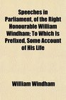 Speeches in Parliament of the Right Honourable William Windham To Which Is Prefixed Some Account of His Life