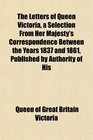 The Letters of Queen Victoria a Selection From Her Majesty's Correspondence Between the Years 1837 and 1861 Published by Authority of His