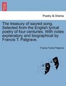 The treasury of sacred song Selected from the English lyrical poetry of four centuries With notes explanatory and biographical by Francis T Palgrave