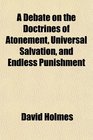 A Debate on the Doctrines of Atonement Universal Salvation and Endless Punishment