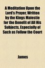 A Meditation Upon the Lord's Prayer Written by the Kings Maiestie for the Benefit of All His Subjects Especially of Such as Follow the Court