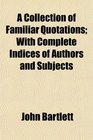 A Collection of Familiar Quotations With Complete Indices of Authors and Subjects