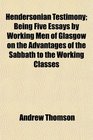 Hendersonian Testimony Being Five Essays by Working Men of Glasgow on the Advantages of the Sabbath to the Working Classes