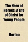 The Hero of Heroes A Life of Christ for Young People