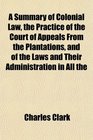 A Summary of Colonial Law the Practice of the Court of Appeals From the Plantations and of the Laws and Their Administration in All the