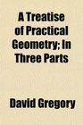 A Treatise of Practical Geometry In Three Parts