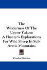 The Wilderness Of The Upper Yukon A Hunter's Explorations For Wild Sheep In SubArctic Mountains